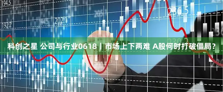 科创之星 公司与行业0618丨市场上下两难 A股何时打破僵局？