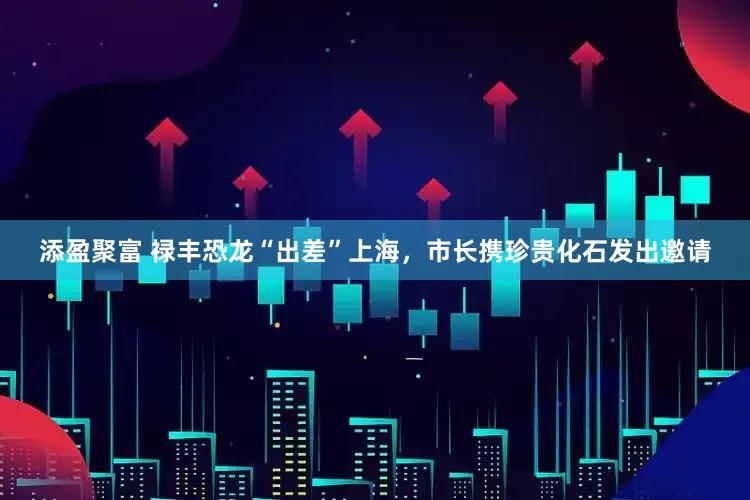 添盈聚富 禄丰恐龙“出差”上海，市长携珍贵化石发出邀请