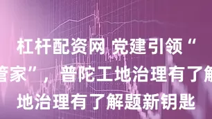 杠杆配资网 党建引领“工地服务管家”，普陀工地治理有了解题新钥匙