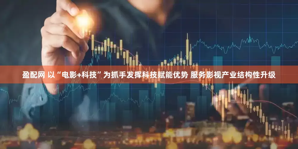 盈配网 以“电影+科技”为抓手发挥科技赋能优势 服务影视产业结构性升级