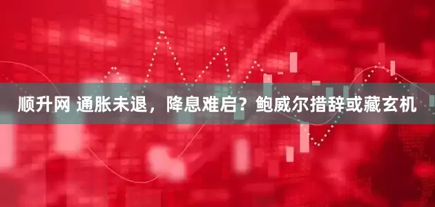 顺升网 通胀未退，降息难启？鲍威尔措辞或藏玄机