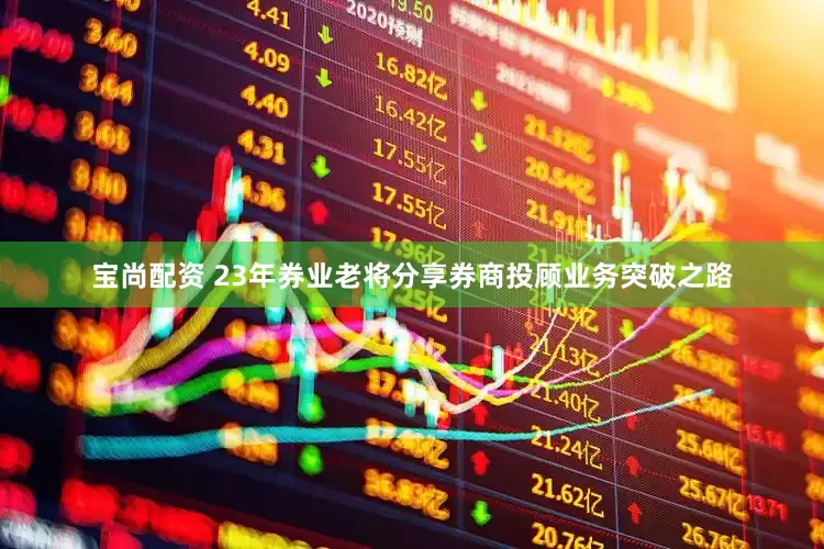 宝尚配资 23年券业老将分享券商投顾业务突破之路