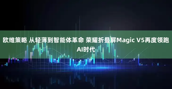 欧维策略 从轻薄到智能体革命 荣耀折叠屏Magic V5再度领跑AI时代
