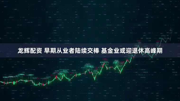 龙辉配资 早期从业者陆续交棒 基金业或迎退休高峰期