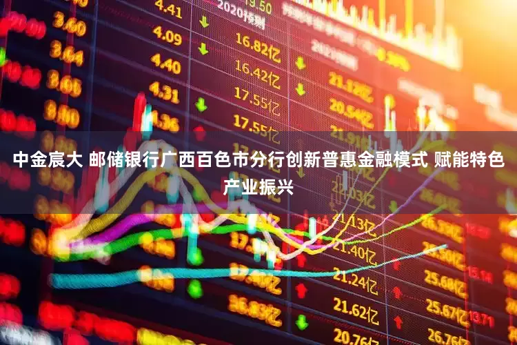 中金宸大 邮储银行广西百色市分行创新普惠金融模式 赋能特色产业振兴