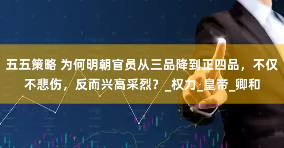 五五策略 为何明朝官员从三品降到正四品，不仅不悲伤，反而兴高采烈？_权力_皇帝_卿和