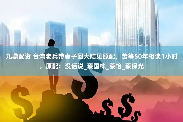 九鼎配资 台湾老兵带妻子回大陆见原配，苦等50年相谈1小时，原配：没话说_蔡国栋_蔡怡_蔡保光