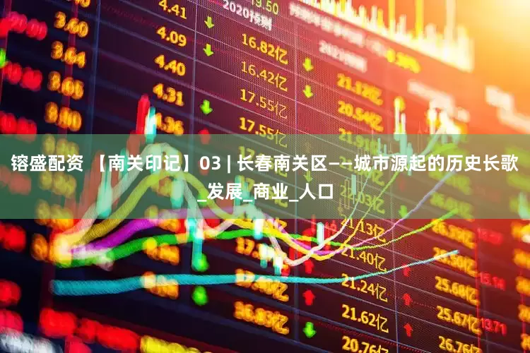 镕盛配资 【南关印记】03 | 长春南关区——城市源起的历史长歌_发展_商业_人口