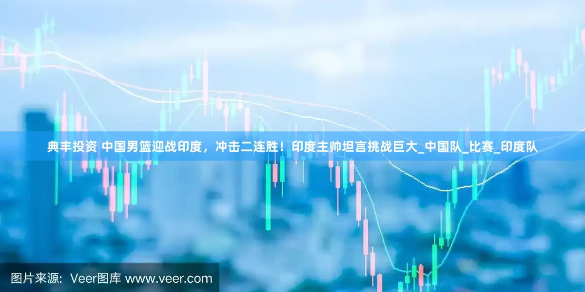 典丰投资 中国男篮迎战印度，冲击二连胜！印度主帅坦言挑战巨大_中国队_比赛_印度队