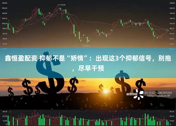 鑫恒盈配资 抑郁不是“矫情”：出现这3个抑郁信号，别拖，尽早干预