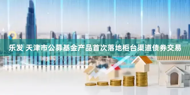 乐发 天津市公募基金产品首次落地柜台渠道债券交易
