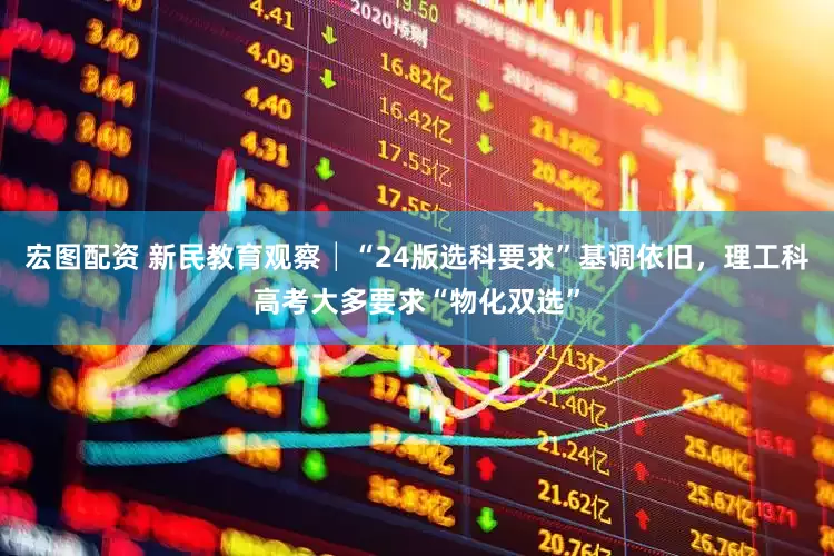 宏图配资 新民教育观察│“24版选科要求”基调依旧，理工科高考大多要求“物化双选”