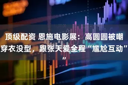 顶级配资 恩施电影展：高圆圆被嘲穿衣没型，跟张天爱全程“尴尬互动”
