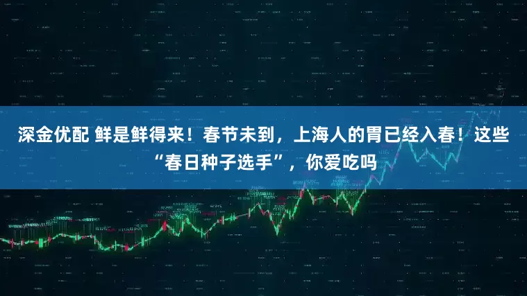 深金优配 鲜是鲜得来！春节未到，上海人的胃已经入春！这些“春日种子选手”，你爱吃吗