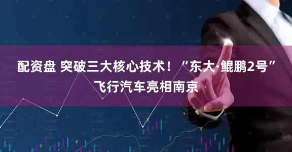 配资盘 突破三大核心技术！“东大·鲲鹏2号”飞行汽车亮相南京