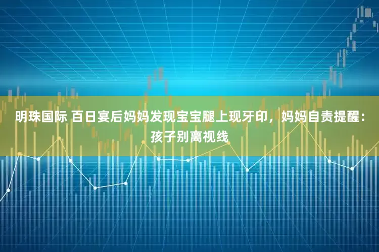 明珠国际 百日宴后妈妈发现宝宝腿上现牙印，妈妈自责提醒：孩子别离视线