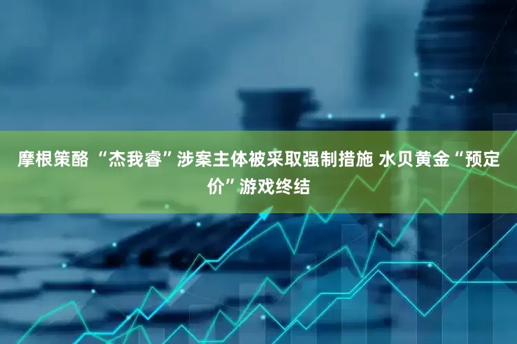 摩根策酪 “杰我睿”涉案主体被采取强制措施 水贝黄金“预定价”游戏终结